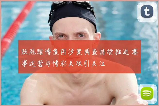 欧冠赌博集团涉案调查持续推进 赛事运营与博彩关联引关注