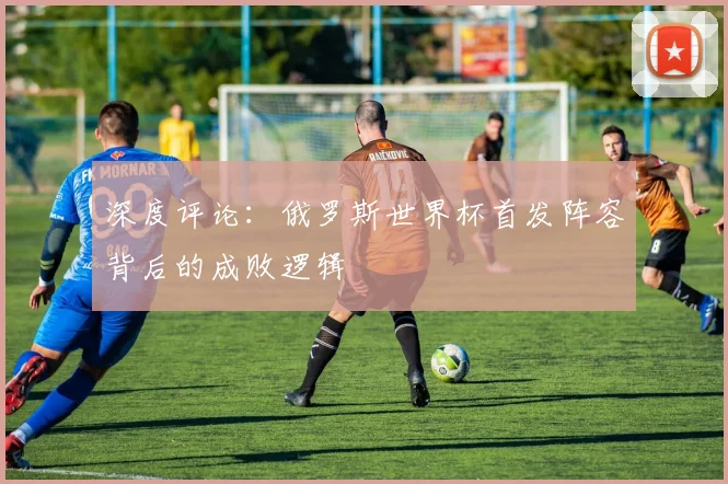 深度评论：俄罗斯世界杯首发阵容背后的成败逻辑