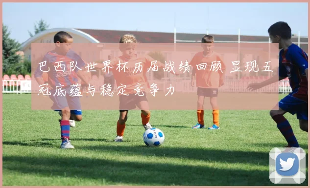 巴西队世界杯历届战绩回顾 显现五冠底蕴与稳定竞争力