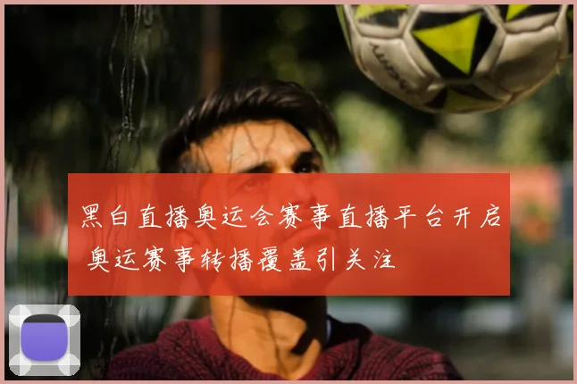 黑白直播奥运会赛事直播平台开启 奥运赛事转播覆盖引关注