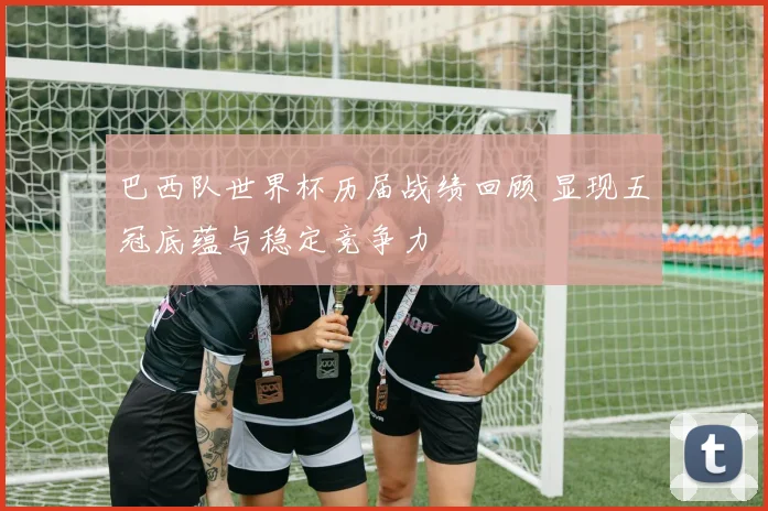 巴西队世界杯历届战绩回顾 显现五冠底蕴与稳定竞争力