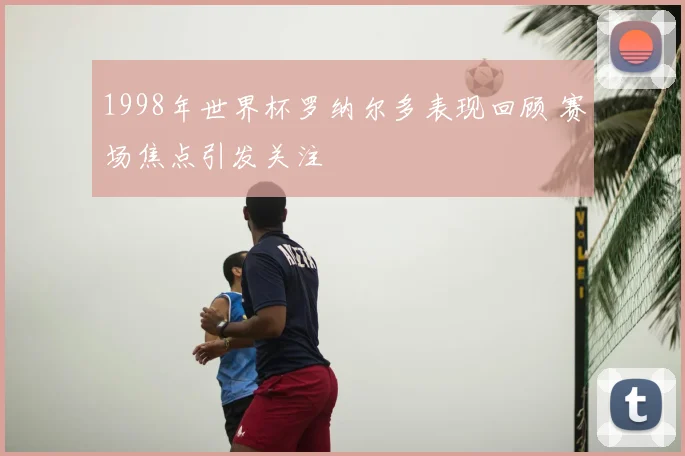 1998年世界杯罗纳尔多表现回顾 赛场焦点引发关注