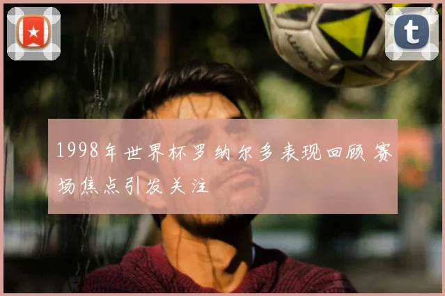 1998年世界杯罗纳尔多表现回顾 赛场焦点引发关注