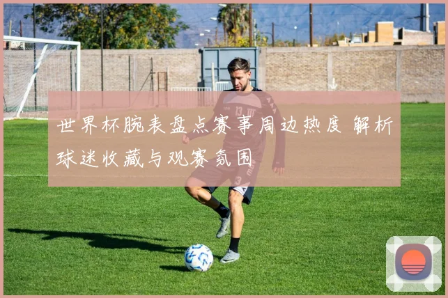 世界杯腕表盘点赛事周边热度 解析球迷收藏与观赛氛围