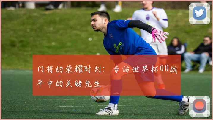 门将的荣耀时刻:专访世界杯00战平中的关键先生