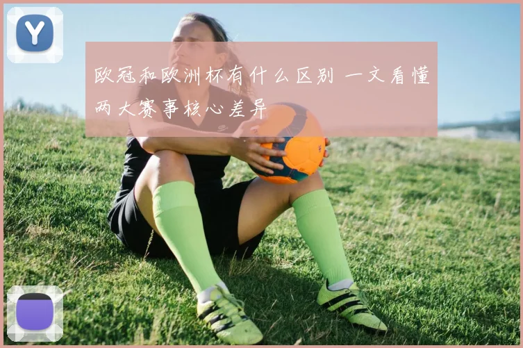 欧冠和欧洲杯有什么区别 一文看懂两大赛事核心差异