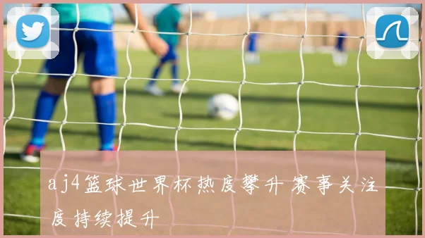 aj4篮球世界杯热度攀升 赛事关注度持续提升