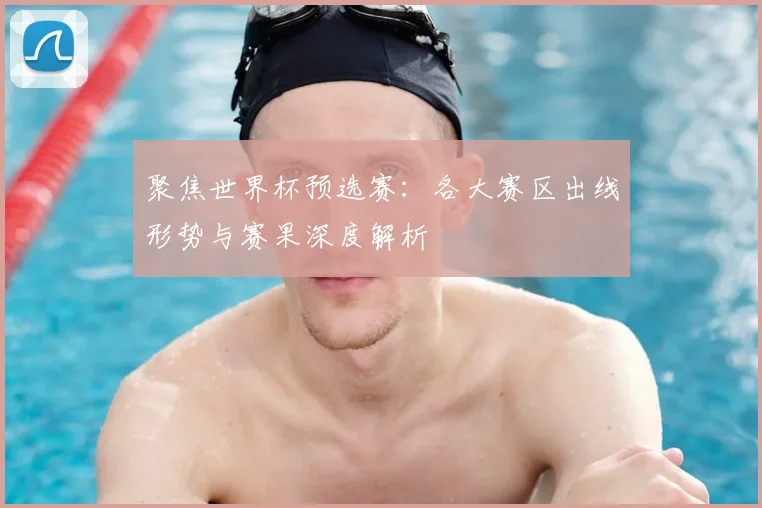 聚焦世界杯预选赛：各大赛区出线形势与赛果深度解析