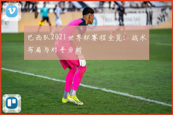 巴西队2021世界杯赛程全览:战术布局与对手分析