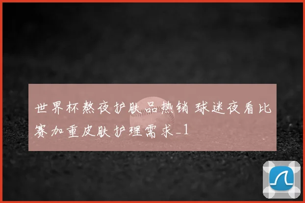 世界杯熬夜护肤品热销 球迷夜看比赛加重皮肤护理需求_1